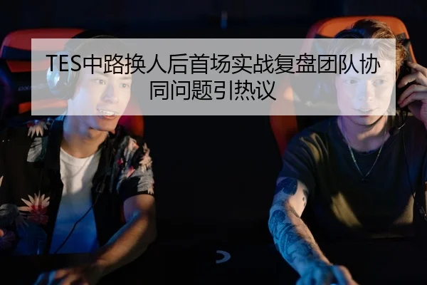 TES中路换人后首场实战复盘团队协同问题引热议